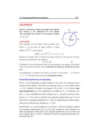 4.2 Γραφική παράσταση συνάρτησης 107
ΕΦΑΡΜΟΓΗ
Έστω C o κύκλος με κέντρο την αρχή O των αξόνων
και ακτίνα ρ. Να αποδειχτεί ότι ένα σημείο
 ,Μ x y ανήκει στον κύκλο C, αν και μόνο αν ισχύει
2 2 2
x y ρ 
ΑΠΟΔΕΙΞΗ
Είναι προφανές ότι ένα σημείο  ,Μ x y ανήκει στον
κύκλο C , αν και μόνο αν ισχύει  ΟΜ ρ . Όμως
  2 2
ΟΜ x y  , οπότε έχουμε:
  2 2 2 2 2
ΟΜ ρ x y ρ x y ρ      
Επομένως το σημείο  ,Μ x y ανήκει στο κύκλο  Ο,C ρ , αν και μόνο αν οι συντε-
ταγμένες του ικανοποιούν την εξίσωση
2 2 2
x y ρ  (1)
Η εξίσωση (1), που ικανοποιείται από τις συντεταγμένες των σημείων του κύκλου
 Ο,C ρ και μόνο από αυτές, λέγεται εξίσωση του κύκλου με κέντρο Ο και ακτί-
να ρ .
Για παράδειγμα, η εξίσωση του κύκλου με κέντρο Ο και ακτίνα 1ρ  είναι η
2 2
1x y  . Ο κύκλος αυτός λέγεται και μοναδιαίος κύκλος.
Γραφική παράσταση συνάρτησης
Έστω f μια συνάρτηση με πεδίο ορισμού Α και Oxy ένα σύστημα συντε-
ταγμένων στο επίπεδο. Το σύνολο των σημείων ( , )M x y για τα οποία ισχύει
( )y f x , δηλαδή το σύνολο των σημείων ( , ( ))M x f x , Ax , λέγεται γρα-
φική παράσταση της f και συμβολίζεται συνήθως με fC . Η εξίσωση, λοι-
πόν, ( )y f x επαληθεύεται από τα σημεία της fC και μόνο από αυτά. Επο-
μένως, η ( )y f x είναι η εξίσωση της γραφικής παράστασης της f. Για το
λόγο αυτό, τη γραφική παράσταση fC της f τη συμβολίζουμε, πολλές φορές,
απλά με την εξίσωσή της, δηλαδή με ( )y f x .
Επειδή κάθε x A αντιστοιχίζεται σε ένα μόνο y , δεν υπάρχουν σημεία
της γραφικής παράστασης της f με την ίδια τετμημένη. Αυτό σημαίνει ότι
κάθε κατακόρυφη ευθεία έχει με τη γραφική παράσταση της f το πολύ ένα
κοινό σημείο (Σχ. α΄). Έτσι, ο κύκλος δεν αποτελεί γραφική παράσταση συ-
νάρτησης (Σχ. β΄).
 