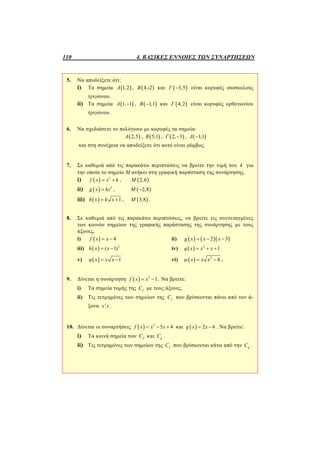 110 4. ΒΑΣΙΚΕΣ ΕΝΝΟΙΕΣ ΤΩΝ ΣΥΝΑΡΤΗΣΕΩΝ
5. Να αποδείξετε ότι:
i) Τα σημεία  1,2Α ,  4,-2Β και  3,5Γ  είναι κορυφές ισοσκελούς
τριγώνου.
ii) Τα σημεία  1, 1Α  ,  1,1Β  και  4,2Γ είναι κορυφές ορθογωνίου
τριγώνου.
6. Να σχεδιάσετε το πολύγωνο με κορυφές τα σημεία:
 2,5Α ,  5,1Β ,  2, 3Γ  ,  1,1Δ 
και στη συνέχεια να αποδείξετε ότι αυτό είναι ρόμβος.
7. Σε καθεμιά από τις παρακάτω περιπτώσεις να βρείτε την τιμή του k για
την οποία το σημείο Μ ανήκει στη γραφική παράσταση της συνάρτησης.
i)   2
f x x k  ,  2,6Μ
ii)   3
g x kx ,  2,8Μ 
iii)   1h x k x  ,  3,8Μ .
8. Σε καθεμιά από τις παρακάτω περιπτώσεις, να βρείτε τις συντεταγμένες
των κοινών σημείων της γραφικής παράστασης της συνάρτησης με τους
άξονες.
i)   4f x x  ii)     2 3g x x x  
iii)   2
( 1)h x x  iv)   2
1q x x x  
v)   1φ x x x  vi)   2
4ψ x x x  .
9. Δίνεται η συνάρτηση   2
1f x x  . Να βρείτε:
i) Τα σημεία τομής της fC με τους άξονες.
ii) Τις τετμημένες των σημείων της fC που βρίσκονται πάνω από τον ά-
ξονα 'x x .
10. Δίνεται οι συναρτήσεις   2
5 4f x x x   και   2 6g x x  . Να βρείτε:
i) Τα κοινά σημεία των fC και gC .
ii) Τις τετμημένες των σημείων της fC που βρίσκονται κάτω από την gC .
 