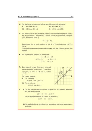 4.3 Η συνάρτηση f(x)=αx+β 117
4. Να βρείτε την εξίσωση της ευθείας που διέρχεται από τα σημεία:
i) (1,2)A και (2,3)B ii) (1,2)A και (2,1)B
iii) (2,1)A και ( 1,1)B  iv) (1,3)A και (2,1)B .
5. Να αποδείξετε ότι η εξίσωση της ευθείας που παριστάνει τη σχέση μεταξύ
της θερμοκρασίας C σε βαθμούς Celsius και της θερμοκρασίας F σε βαθ-
μούς Fahrenheit είναι η
5
( 32)
9
C F= -
Γνωρίζουμε ότι το νερό παγώνει σε 0o
C ή 32ο
F και βράζει σε 100o
C ή
212ο
F.
Υπάρχει θερμοκρασία που να εκφράζεται και στις δύο κλίμακες με τον ίδιο
αριθμό;
6. Να παραστήσετε γραφικά τη συνάρτηση:
2, αν 0
( ) 2, αν 0 1
1, αν 1
x x
f x x
x x
ì- + <ïïïï= £ <í
ïïï + £ïî
7. Στο διπλανό σχήμα δίνονται η γραφική
παράσταση μιας συνάρτησης f που είναι
ορισμένη σε όλο το  και η ευθεία
y x= .
Να λύσετε γραφικά:
i) Τις εξισώσεις:
( ) 1f x  και ( )f x x .
ii) Τις ανισώσεις:
( ) 1f x  και ( )f x x .
8. i) Στο ίδιο σύστημα συντεταγμένων να χαράξετε τις γραφικές παραστά-
σεις των συναρτήσεων
( )f x x και ( ) 1g x =
και με τη βοήθεια αυτών να λύσετε τις ανισώσεις:
1x  και 1x  .
ii) Να επιβεβαιώσετε αλγεβρικά τις απαντήσεις σας στο προηγούμενο
ερώτημα.
 