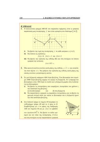 118 4. ΒΑΣΙΚΕΣ ΕΝΝΟΙΕΣ ΤΩΝ ΣΥΝΑΡΤΗΣΕΩΝ
Β΄ ΟΜΑΔΑΣ
1. Η πολυγωνική γραμμή ΑΒΓΔΕ του παρακάτω σχήματος είναι η γραφική
παράσταση μιας συνάρτησης f που είναι ορισμένη στο διάστημα  6,5 .
i) Να βρείτε την τιμή της συνάρτησης f σε κάθε ακέραιο [ 6,5]x   .
ii) Να λύσετε τις εξισώσεις:
( ) 0, ( ) 1 και ( ) 1f x f x f x   
iii) Να βρείτε την εξίσωση της ευθείας ΒΔ και στη συνέχεια να λύσετε
γραφικά την ανίσωση
( ) 0,5f x x  .
2. Μια φωτεινή ακτίνα κινείται κατά μήκος της ευθείας 1y x  και ανακλά-
ται στον άξονα 'x x . Να γράψετε την εξίσωση της ευθείας κατά μήκος της
οποίας κινείται η ανακλώμενη ακτίνα.
3. Σε μια δεξαμενή υπάρχουν 600 λίτρα βενζίνης. Ένα βυτιοφόρο που περιέ-
χει 2000 λίτρα βενζίνης αρχίζει να γεμίζει τη δεξαμενή. Αν η παροχή του
βυτιοφόρου είναι 100 λίτρα το λεπτό και η δεξαμενή χωράει όλη τη βενζί-
νη του βυτιοφόρου:
i) Να βρείτε τις συναρτήσεις που εκφράζουν, συναρτήσει του χρόνου t,
την ποσότητα της βενζίνης:
α) στο βυτιοφόρο και β) στη δεξαμενή.
ii) Να παραστήσετε γραφικά τις παραπάνω συναρτήσεις και να βρείτε τη
χρονική στιγμή κατά την οποία το βυτιοφόρο και η δεξαμενή έχουν
την ίδια ποσότητα βενζίνης.
4. Στο διπλανό σχήμα το σημείο Μ διαγράφει το
ευθύγραμμο τμήμα ΑΒ από το Α προς το Β.
Συμβολίζουμε με x το μήκος της διαδρομής
ΑΜ του σημείου Μ και με ( )f x το εμβαδόν
του τριγώνου Μ Γ Δ

. Να βρείτε το πεδίο ορι-
σμού και τον τύπο της συνάρτησης = ( )E f x
και στη συνέχεια να την παραστήσετε γραφικά.
 