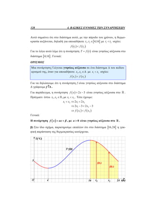 128 4. ΒΑΣΙΚΕΣ ΕΝΝΟΙΕΣ ΤΩΝ ΣΥΝΑΡΤΗΣΕΩΝ
Αυτό σημαίνει ότι στο διάστημα αυτό, με την πάροδο του χρόνου, η θερμο-
κρασία αυξάνεται, δηλαδή για οποιαδήποτε  1 2, 4,16t t  με 1 2t t ισχύει:
   1 2f t f t
Για το λόγο αυτό λέμε ότι η συνάρτηση  T f t είναι γνησίως αύξουσα στο
διάστημα  4,16 . Γενικά:
ΟΡΙΣΜΟΣ
Μια συνάρτηση f λέγεται γνησίως αύξουσα σε ένα διάστημα Δ του πεδίου
ορισμού της, όταν για οποιαδήποτε 1 2, Δx x  με 1 2
x x ισχύει:
   1 2
f fx x
Για να δηλώσουμε ότι η συνάρτηση f είναι γνησίως αύξουσα στο διάστημα
Δ γράφουμε f Δ .
Για παράδειγμα, η συνάρτηση   2 3f x x  είναι γνησίως αύξουσα στο  .
Πράγματι· έστω 1 2 1 2, , μεx x x x  . Τότε έχουμε:
   
1 2 1 2
1 2
1 2
2 2
2 3 2 3
x x x x
x x
f x f x
  
   
 
Γενικά:
Η συνάρτηση  f x αx β  , με 0α  είναι γνησίως αύξουσα στο  .
β) Στο ίδιο σχήμα, παρατηρούμε επιπλέον ότι στο διάστημα  16,24 η γρα-
φική παράσταση της θερμοκρασίας κατέρχεται.
 