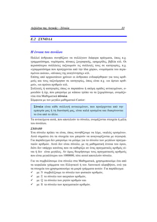 Λεξιλόγιο της Λογικής – Σύνολα 13
Ε.2 ΣΥΝΟΛΑ
Η έννοια του συνόλου
Πολλοί άνθρωποι συνηθίζουν να συλλέγουν διάφορα πράγματα, όπως π.χ.
γραμματόσημα, νομίσματα, πίνακες ζωγραφικής, εφημερίδες, βιβλία κτλ. Οι
περισσότεροι συλλέκτες ταξινομούν τις συλλογές τους σε κατηγορίες, π.χ.
«γραμματόσημα που προέρχονται από την ίδια χώρα», «νομίσματα του περα-
σμένου αιώνα», «πίνακες της αναγέννησης» κτλ.
Επίσης από αρχαιοτάτων χρόνων οι άνθρωποι ενδιαφέρθηκαν για τους αριθ-
μούς και τους ταξινόμησαν σε κατηγορίες, όπως είναι π.χ. «οι άρτιοι αριθ-
μοί», «οι πρώτοι αριθμοί» κτλ.
Συλλογές ή κατηγορίες όπως οι παραπάνω ή ακόμη ομάδες αντικειμένων, ο-
μοειδών ή όχι, που μπορούμε με κάποιο τρόπο να τα ξεχωρίσουμε, ονομάζο-
νται στα Μαθηματικά σύνολα.
Σύμφωνα με τον μεγάλο μαθηματικό Cantor:
Σύνολο είναι κάθε συλλογή αντικειμένων, που προέρχονται από την
εμπειρία μας ή τη διανόησή μας, είναι καλά ορισμένα και διακρίνονται
το ένα από το άλλο.
Τα αντικείμενα αυτά, που αποτελούν το σύνολο, ονομάζονται στοιχεία ή μέλη
του συνόλου.
ΣΧΟΛΙΟ
Ένα σύνολο πρέπει να είναι, όπως συνηθίζουμε να λέμε, «καλώς ορισμένο».
Αυτό σημαίνει ότι τα στοιχεία του μπορούν να αναγνωρίζονται με σιγουριά.
Για παράδειγμα δεν μπορούμε να μιλάμε για το σύνολο των μεγάλων πραγμα-
τικών αριθμών. Αυτό δεν είναι σύνολο, με τη μαθηματική έννοια του όρου,
διότι δεν υπάρχει κανόνας που να καθορίζει αν ένας πραγματικός αριθμός εί-
ναι ή δεν είναι μεγάλος. Αν όμως θεωρήσουμε τους πραγματικούς αριθμούς
που είναι μεγαλύτεροι του 1000000, τότε αυτοί αποτελούν σύνολο.
Για να συμβολίσουμε ένα σύνολο στα Μαθηματικά, χρησιμοποιούμε ένα από
τα κεφαλαία γράμματα του Ελληνικού ή του Λατινικού αλφαβήτου, ενώ για
τα στοιχεία του χρησιμοποιούμε τα μικρά γράμματα αυτών. Για παράδειγμα:
 με  συμβολίζουμε το σύνολο των φυσικών αριθμών,
 με  το σύνολο των ακεραίων αριθμών,
 με  το σύνολο των ρητών αριθμών και
 με  το σύνολο των πραγματικών αριθμών.
 
