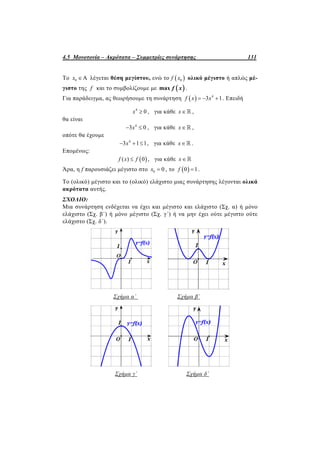 4.5 Μονοτονία – Ακρότατα – Συμμετρίες συνάρτησης 131
Το 0 Αx  λέγεται θέση μεγίστου, ενώ το  0f x ολικό μέγιστο ή απλώς μέ-
γιστο της f και το συμβολίζουμε με  max f x .
Για παράδειγμα, ας θεωρήσουμε τη συνάρτηση   4
3 1f x x   . Επειδή
4
0x  , για κάθε x ,
θα είναι
4
3 0x  , για κάθε x ,
οπότε θα έχουμε
4
3 1 1x   , για κάθε x .
Επομένως:
 ( ) 0f x f , για κάθε x
Άρα, η f παρουσιάζει μέγιστο στο 0 0x  , το  0 1f  .
Το (ολικό) μέγιστο και το (ολικό) ελάχιστο μιας συνάρτησης λέγονται ολικά
ακρότατα αυτής.
ΣΧΟΛΙΟ:
Μια συνάρτηση ενδέχεται να έχει και μέγιστο και ελάχιστο (Σχ. α) ή μόνο
ελάχιστο (Σχ. β΄) ή μόνο μέγιστο (Σχ. γ΄) ή να μην έχει ούτε μέγιστο ούτε
ελάχιστο (Σχ. δ΄).
Σχήμα α΄ Σχήμα β΄
Σχήμα γ΄ Σχήμα δ΄
 
