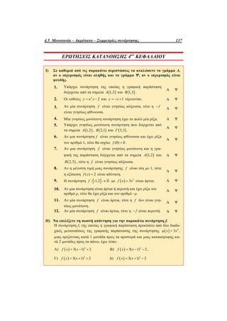 4.5 Μονοτονία – Ακρότατα – Συμμετρίες συνάρτησης 137
ΕΡΩΤΗΣΕΙΣ ΚΑΤΑΝΟΗΣΗΣ 4ου
ΚΕΦΑΛΑΙΟΥ
I) Σε καθεμιά από τις παρακάτω περιπτώσεις να κυκλώσετε το γράμμα Α,
αν ο ισχυρισμός είναι αληθής και το γράμμα Ψ, αν ο ισχυρισμός είναι
ψευδής.
1. Υπάρχει συνάρτηση της οποίας η γραφική παράσταση
διέρχεται από τα σημεία  1,2Α και  1,3Β .
Α Ψ
2. Οι ευθείες 2
2y α x  και 1y x   τέμνονται. Α Ψ
3. Αν μία συνάρτηση f είναι γνησίως αύξουσα, τότε η f
είναι γνησίως φθίνουσα.
Α Ψ
4. Μία γνησίως μονότονη συνάρτηση έχει το πολύ μία ρίζα. Α Ψ
5. Υπάρχει γνησίως μονότονη συνάρτηση που διέρχεται από
τα σημεία  1,2Α ,  2,1Β και  3,3Γ .
Α Ψ
6. Αν μια συνάρτηση f είναι γνησίως φθίνουσα και έχει ρίζα
τον αριθμό 1, τότε θα ισχύει (0) 0f  .
Α Ψ
7. Αν μια συνάρτηση f είναι γνησίως μονότονη και η γρα-
φική της παράσταση διέρχεται από τα σημεία  1,2Α και
 2,5Β , τότε η f είναι γνησίως αύξουσα.
Α Ψ
8. Αν η μέγιστη τιμή μιας συνάρτησης f είναι ίση με 1, τότε
η εξίσωση ( ) 2f x  είναι αδύνατη.
Α Ψ
9. Η συνάρτηση  : -1,2f   με   2
3f x x είναι άρτια. Α Ψ
10. Αν μια συνάρτηση είναι άρτια ή περιττή και έχει ρίζα τον
αριθμό ρ, τότε θα έχει ρίζα και τον αριθμό –ρ.
Α Ψ
11. Αν μία συνάρτηση f είναι άρτια, τότε η f δεν είναι γνη-
σίως μονότονη.
Α Ψ
12. Αν μία συνάρτηση f είναι άρτια, τότε η f είναι περιττή. Α Ψ
II) Να επιλέξετε τη σωστή απάντηση για την παρακάτω συνάρτηση f.
Η συνάρτηση f, της οποίας η γραφική παράσταση προκύπτει από δύο διαδο-
χικές μετατοπίσεις της γραφικής παράστασης της συνάρτησης   4
3φ x x ,
μιας οριζόντιας κατά 1 μονάδα προς τα αριστερά και μιας κατακόρυφης κα-
τά 2 μονάδες προς τα πάνω, έχει τύπο:
Α)   4
3( 1) 2f x x   Β)   4
3( 1) 2f x x   ,
Γ)   4
3( 1) 2f x x   Δ)   4
3( 1) 2f x x  
 