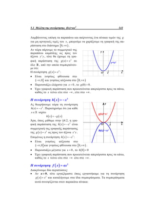 5.1 Μελέτη της συνάρτησης f(x)=αx2
141
Λαμβάνοντας υπόψη τα παραπάνω και παίρνοντας ένα πίνακα τιμών της g
για μη αρνητικές τιμές του x , μπορούμε να χαράξουμε τη γραφική της πα-
ράσταση στο διάστημα  0, .
Αν τώρα πάρουμε το συμμετρικό της
παραπάνω καμπύλης ως προς τον
άξονα 'y y , τότε θα έχουμε τη γρα-
φική παράσταση της 2
( )g x x σε
όλο  , από την οποία συμπεραίνου-
με ότι:
Η συνάρτηση   2
g x x :
 Είναι γνησίως φθίνουσα στο
 ,0 και γνησίως αύξουσα στο  0,
 Παρουσιάζει ελάχιστο για 0x  , το (0) 0g  .
 Έχει γραφική παράσταση που προεκτείνεται απεριόριστα προς τα πάνω,
καθώς το x τείνει είτε στο  , είτε στο  .
Η συνάρτηση   2
h x x 
Ας θεωρήσουμε τώρα τη συνάρτηση
2
( )h x x  . Παρατηρούμε ότι για κάθε
x ισχύει
   h x g x 
Άρα, όπως μάθαμε στην §4.2, η γρα-
φική παράσταση της   2
h x x  είναι
συμμετρική της γραφικής παράστασης
της   2
g x x ως προς τον άξονα 'x x .
Επομένως η συνάρτηση   2
h x x  :
 Είναι γνησίως αύξουσα στο
 ,0 και γνησίως φθίνουσα στο  0, .
 Παρουσιάζει μέγιστο για 0x  , το  0 0h 
 Έχει γραφική παράσταση που προεκτείνεται απεριόριστα προς τα κάτω,
καθώς το x τείνει είτε στο  είτε στο  .
Η συνάρτηση   2
f x αx
Διακρίνουμε δύο περιπτώσεις:
 Αν 0α  , τότε εργαζόμαστε όπως εργαστήκαμε για τη συνάρτηση
  2
g x x και καταλήγουμε στα ίδια συμπεράσματα. Τα συμπεράσματα
αυτά συνοψίζονται στον παρακάτω πίνακα:
 