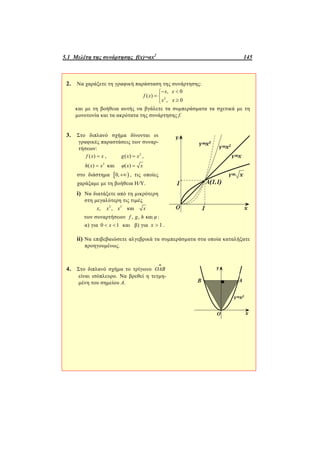 5.1 Μελέτη της συνάρτησης f(x)=αx2
145
2. Να χαράξετε τη γραφική παράσταση της συνάρτησης:
2
, 0
( )
, 0
x x
f x
x x
 
 

και με τη βοήθεια αυτής να βγάλετε τα συμπεράσματα τα σχετικά με τη
μονοτονία και τα ακρότατα της συνάρτησης f.
3. Στο διπλανό σχήμα δίνονται οι
γραφικές παραστάσεις των συναρ-
τήσεων:
( )f x x , 2
( )g x x ,
3
( )h x x και ( )φ x x
στο διάστημα  0, , τις οποίες
χαράξαμε με τη βοήθεια Η/Y.
i) Να διατάξετε από τη μικρότερη
στη μεγαλύτερη τις τιμές
2 3
, , καιx x x x
των συναρτήσεων , , καιf g h φ:
α) για 0 1x  και β) για 1x  .
ii) Να επιβεβαιώσετε αλγεβρικά τα συμπεράσματα στα οποία καταλήξατε
προηγουμένως.
4. Στο διπλανό σχήμα το τρίγωνο OAB

είναι ισόπλευρο. Να βρεθεί η τετμη-
μένη του σημείου Α.
 