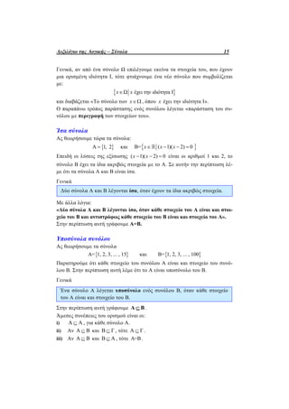 Λεξιλόγιο της Λογικής – Σύνολα 15
Γενικά, αν από ένα σύνολο Ω επιλέγουμε εκείνα τα στοιχεία του, που έχουν
μια ορισμένη ιδιότητα Ι, τότε φτιάχνουμε ένα νέο σύνολο που συμβολίζεται
με:
 Ω έχει την ιδιότητα Ιx x
και διαβάζεται «Το σύνολο των x , όπου x έχει την ιδιότητα Ι».
Ο παραπάνω τρόπος παράστασης ενός συνόλου λέγεται «παράσταση του συ-
νόλου µε περιγραφή των στοιχείων του».
Ίσα σύνολα
Ας θεωρήσουμε τώρα τα σύνολα:
 Α 1, 2 και  Β= ( 1)( 2) 0x x x   
Επειδή οι λύσεις της εξίσωσης ( 1)( 2) 0x x   είναι οι αριθμοί 1 και 2, το
σύνολο Β έχει τα ίδια ακριβώς στοιχεία µε το Α. Σε αυτήν την περίπτωση λέ-
με ότι τα σύνολα Α και Β είναι ίσα.
Γενικά
Δύο σύνολα Α και Β λέγονται ίσα, όταν έχουν τα ίδια ακριβώς στοιχεία.
Με άλλα λόγια:
«Δύο σύνολα Α και Β λέγονται ίσα, όταν κάθε στοιχείο του Α είναι και στοι-
χείο του Β και αντιστρόφως κάθε στοιχείο του Β είναι και στοιχείο του Α».
Στην περίπτωση αυτή γράφουμε Α=Β.
Υποσύνολα συνόλου
Ας θεωρήσουμε τα σύνολα
 Α= 1, 2, 3, ... , 15 και  Β= 1, 2, 3, ... , 100
Παρατηρούμε ότι κάθε στοιχείο του συνόλου Α είναι και στοιχείο του συνό-
λου Β. Στην περίπτωση αυτή λέμε ότι το Α είναι υποσύνολο του Β.
Γενικά
Ένα σύνολο Α λέγεται υποσύνολο ενός συνόλου Β, όταν κάθε στοιχείο
του Α είναι και στοιχείο του Β.
Στην περίπτωση αυτή γράφουμε Α Β .
Άµεσες συνέπειες του ορισμού είναι οι:
i) Α Α , για κάθε σύνολο Α.
ii) Αν Α Β και Β Γ , τότε Α Γ .
iii) Αν Α Β και Β Α , τότε Α=Β.
 