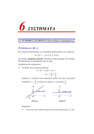 ΣΥΣΤΗΜΑΤΑ
6.1 ΓΡΑΜΜΙΚΑ ΣΥΣΤΗΜΑΤΑ (Επαναλήψεις-Συμπληρώσεις)
Η εξίσωση αx βy γ 
Στο Γυμνάσιο διαπιστώσαμε με την βοήθεια παραδειγμάτων ότι η εξίσωση
αx βy γ  , με 0α  ή 0β  ,
που λέγεται γραμμική εξίσωση, παριστάνει ευθεία γραμμή. Στη συνέχεια
θα αποδείξουμε το συμπέρασμα αυτό ως εξής:
Διακρίνουμε δύο περιπτώσεις:
 Αν 0β  , τότε η εξίσωση γράφεται:
,
αx βy γ βy αx γ
α γ
y x
β β
     
   
Επομένως η εξίσωση αυτή παριστάνει ευθεία που έχει συντελεστή
διεύθυνσης
α
λ
β
  και τέμνει τον άξονα 'y y στο σημείο
γ
β
.
Σχήμα α΄ Σχήμα β΄
Ειδικότερα:
 Αν 0α  , τότε η ευθεία τέμνει και τους δύο άξονες (Σχ. α΄), ενώ
6
 
