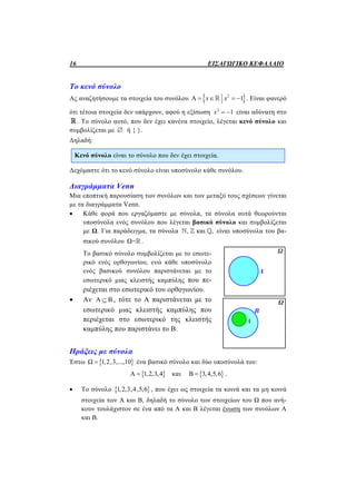 16 ΕΙΣΑΓΩΓΙΚΟ ΚΕΦΑΛΑΙΟ
Το κενό σύνολο
Ας αναζητήσουμε τα στοιχεία του συνόλου  2
Α 1x x    . Είναι φανερό
ότι τέτοια στοιχεία δεν υπάρχουν, αφού η εξίσωση 2
1x   είναι αδύνατη στο
. Το σύνολο αυτό, που δεν έχει κανένα στοιχείο, λέγεται κενό σύνολο και
συμβολίζεται με  ή { }.
Δηλαδή:
Κενό σύνολο είναι το σύνολο που δεν έχει στοιχεία.
Δεχόμαστε ότι το κενό σύνολο είναι υποσύνολο κάθε συνόλου.
Διαγράμματα Venn
Μια εποπτική παρουσίαση των συνόλων και των μεταξύ τους σχέσεων γίνεται
με τα διαγράμματα Venn.
 Κάθε φορά που εργαζόμαστε με σύνολα, τα σύνολα αυτά θεωρούνται
υποσύνολα ενός συνόλου που λέγεται βασικό σύνολο και συμβολίζεται
με Ω. Για παράδειγμα, τα σύνολα , και ,   είναι υποσύνολα του βα-
σικού συνόλου Ω= .
Το βασικό σύνολο συμβολίζεται με το εσωτε-
ρικό ενός ορθογωνίου, ενώ κάθε υποσύνολο
ενός βασικού συνόλου παριστάνεται με το
εσωτερικό μιας κλειστής καμπύλης που πε-
ριέχεται στο εσωτερικό του ορθογωνίου.
 Αν Α Β , τότε το Α παριστάνεται με το
εσωτερικό μιας κλειστής καμπύλης που
περιέχεται στο εσωτερικό της κλειστής
καμπύλης που παριστάνει το Β.
Πράξεις με σύνολα
Έστω  Ω 1,2,3,...,10 ένα βασικό σύνολο και δύο υποσύνολά του:
 Α 1,2,3,4 και  Β 3,4,5,6 .
 Το σύνολο  1,2,3,4,5,6 , που έχει ως στοιχεία τα κοινά και τα μη κοινά
στοιχεία των Α και Β, δηλαδή το σύνολο των στοιχείων του Ω που ανή-
κουν τουλάχιστον σε ένα από τα Α και Β λέγεται ένωση των συνόλων Α
και Β.
 