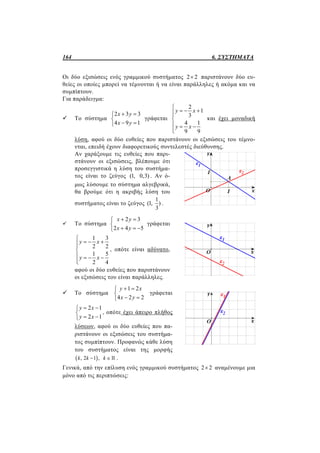 164 6. ΣΥΣΤΗΜΑΤΑ
Οι δύο εξισώσεις ενός γραμμικού συστήματος 2 2 παριστάνουν δύο ευ-
θείες οι οποίες μπορεί να τέμνονται ή να είναι παράλληλες ή ακόμα και να
συμπίπτουν.
Για παράδειγμα:
 Το σύστημα
2 3 3
4 9 1
x y
x y
 

 
γράφεται
2
1
3
4 1
9 9
y x
y x

  

  

και έχει μοναδική
λύση, αφού οι δύο ευθείες που παριστάνουν οι εξισώσεις του τέμνο-
νται, επειδή έχουν διαφορετικούς συντελεστές διεύθυνσης.
Αν χαράξουμε τις ευθείες που παρι-
στάνουν οι εξισώσεις, βλέπουμε ότι
προσεγγιστικά η λύση του συστήμα-
τος είναι το ζεύγος (1, 0,3) . Αν ό-
μως λύσουμε το σύστημα αλγεβρικά,
θα βρούμε ότι η ακριβής λύση του
συστήματος είναι το ζεύγος
1
(1, )
3
.
 Το σύστημα
2 3
2 4 5
x y
x y
 

  
γράφεται
1 3
2 2
1 5
2 4
y x
y x

  

   

, οπότε είναι αδύνατο,
αφού οι δύο ευθείες που παριστάνουν
οι εξισώσεις του είναι παράλληλες.
 Το σύστημα
1 2
4 2 2
y x
x y
 

 
γράφεται
2 1
2 1
y x
y x
 

 
, οπότε έχει άπειρο πλήθος
λύσεων, αφού οι δύο ευθείες που πα-
ριστάνουν οι εξισώσεις του συστήμα-
τος συμπίπτουν. Προφανώς κάθε λύση
του συστήματος είναι της μορφής
 , 2 1 ,k k k   .
Γενικά, από την επίλυση ενός γραμμικού συστήματος 2 2 αναμένουμε μια
μόνο από τις περιπτώσεις:
 