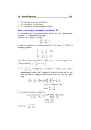 6.1 Γραμμικά Συστήματα 165
 Το σύστημα να έχει μοναδική λύση
 Το σύστημα να είναι αδύνατο
 Το σύστημα να έχει άπειρο πλήθος λύσεων.
Λύση – διερεύνηση γραμμικού συστήματος 2 2
Στη παράγραφο αυτή θα παρουσιάσουμε την επίλυση ενός γραμμικού συ-
στήματος 2 2 στη γενική του μορφή.
Έστω λοιπόν το γραμμικό σύστημα
αx βy γ
α΄x β΄y γ΄
 

 
Αρχικά θα εξετάσουμε την περίπτωση που είναι 0β  και 0β΄  . Τότε το
σύστημα γράφεται:
 
 
1
2
α γ
y x ε
β β
α΄ γ΄
y x ε
β΄ β΄

  


   

και οι εξισώσεις του παριστάνουν ευθείες 1ε και 2ε με αντίστοιχους συντε-
λεστές διεύθυνσης 1
α
λ
β
  και 2
α΄
λ
β΄
  .
 Αν
α α΄
β β΄
   , δηλαδή αν 0αβ΄ α΄β  , τότε οι ευθείες 1ε και 2ε έχουν
διαφορετικούς συντελεστές διεύθυνσης, οπότε τέμνονται σε ένα ση-
μείο του οποίου η τετμημένη προσδιορίζεται από την λύση της εξίσω-
σης
 
α΄ γ΄ α γ α α΄ γ γ΄
x x x
β΄ β΄ β β β β΄ β β΄
αβ΄ α΄β x γβ΄ γ΄β
γβ΄ γ΄β
x
αβ΄ α΄β
 
         
 
   

 

Η τεταγμένη του σημείου τομής είναι:
 
( )
( ΄- ΄ )
α γβ΄ γ΄β γ αγβ΄ αβγ΄ γαβ΄ γα΄β
y
β αβ΄ α΄β β β αβ΄ α΄β
β αγ΄ α΄γ
β αβ α β
     
     
  


Επομένως
αγ΄ α΄γ
y
αβ΄ α΄β



 