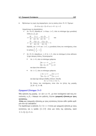 6.1 Γραμμικά Συστήματα 169
 Βρίσκουμε τις τιμές της παραμέτρου, για τις οποίες είναι 0D  . Έχουμε:
0 ( 2) 0D λ λ    0λ  ή 2λ 
Διακρίνουμε τις περιπτώσεις:
 Αν 0D  , δηλαδή αν 0λ  και 2λ  , τότε το σύστημα έχει μοναδική
λύση  ,x y , με:
2 ( 2) 1
( 2) ( 2)
xD λ λ
x
D λ λ λ λ λ
  
    
 
και
2 2
(2 ) ( 2)
( 2) ( 2)
yD λ λ λ λ
y λ
D λ λ λ λ
  
    
 
.
Δηλαδή, για 0λ  και 2λ  , η μοναδική λύση του συστήματος είναι
το ζεύγος
1
, λ
λ
 
  
 
.
 Αν 0D  , δηλαδή αν 0λ  ή 2λ  , τότε το σύστημα ή είναι αδύνατο
ή έχει άπειρες λύσεις. Συγκεκριμένα:
 Αν 0λ  , τότε το σύστημα γράφεται
0 1 1
0 2 0 0
x y y
x y y
    
 
   
και άρα είναι αδύνατο.
 Αν 2λ  , τότε το σύστημα γράφεται
2 1 2 1
4 2 2 2 1
x y x y
x y x y
    
 
    
και άρα έχει άπειρο πλήθος λύσεων. Επειδή
2 1 2 1x y y x     ,
Οι λύσεις του συστήματος είναι όλα τα ζεύγη της μορφής
 ,2 1 ,k k k   .
Γραμμικό Σύστημα 3 3
Μία εξίσωση της μορφής 0αx βy γz   , με έναν τουλάχιστον από τους συ-
ντελεστές , ,α β γ διάφορο του μηδενός, λέγεται γραμμική εξίσωση με τρεις
αγνώστους.
Λύση μιας γραμμικής εξίσωσης με τρεις αγνώστους λέγεται κάθε τριάδα αριθ-
μών που την επαληθεύει.
Για παράδειγμα η εξίσωση 2 3 6x y z   είναι μια γραμμική εξίσωση με τρεις
αγνώστους και η τριάδα  2, 1,5 είναι μια λύση της εξίσωσης, αφού
 2 2 3 1 5 6     .
 