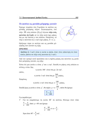 7.1 Τριγωνομετρικοί Αριθμοί Γωνίας 185
Το ακτίνιο ως μονάδα μέτρησης γωνιών
Έχουμε γνωρίσει στο Γυμνάσιο το ακτίνιο ως
μονάδα μέτρησης τόξων. Συγκεκριμένα, ένα
τόξο AB ενός κύκλου  Ο, ρ λέγεται τόξο ενός
ακτινίου (ή 1rad), αν το τόξο αυτό έχει μήκος
ίσο με την ακτίνα ρ του κύκλου. Επομένως, το
τόξο α ακτινίων (ή α rad ) έχει μήκος S α ρ  .
Ορίζουμε τώρα το ακτίνιο και ως μονάδα μέ-
τρησης των γωνιών ως εξής:
ΟΡΙΣΜΟΣ
Ακτίνιο (ή 1 rad ) είναι η γωνία η οποία, όταν γίνει επίκεντρη σε έναν
κύκλο, βαίνει σε τόξο ενός ακτινίου (ή 1 rad ).
Από τον ορισμό αυτό προκύπτει και η σχέση μοίρας και ακτινίου ως μονά-
δων μέτρησης γωνιών, ως εξής:
Έστω ότι μια γωνία ω είναι μ
και α rad . Επειδή το μήκος ενός κύκλου α-
κτίνας ρ είναι 2πρ,
η γωνία 360
είναι ίση με 2π rad .
οπότε,
η γωνία 1 rad είναι ίση με
360
2π
μοίρες,
Επομένως,
η γωνία α rad είναι ίση με
180
α
π
 μοίρες.
Επειδή όμως η γωνία ω είναι μ
, θα ισχύει
180
μ α
π
  , οπότε θα έχουμε:
180
α μ
π

Για παράδειγμα:
 Για να εκφράσουμε τη γωνία 60
σε ακτίνια, θέτουμε στον τύπο
180
α μ
π
 όπου 60μ  και έχουμε
60
180 3
  
 


,
Άρα είναι 60
3
π
rad
.
 