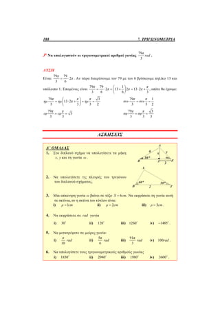 188 7. ΤΡΙΓΩΝΟΜΕΤΡΙΑ
3η
Να υπολογιστούν οι τριγωνομετρικοί αριθμοί γωνίας
79
3
π
rad .
ΛΥΣΗ
Είναι
79 79
2
3 6
π
π  . Αν τώρα διαιρέσουμε τον 79 με τον 6 βρίσκουμε πηλίκο 13 και
υπόλοιπο 1. Επομένως είναι
79 79 1
2 13 2 13 2
3 6 6 3
π π
π π π
 
       
 
, οπότε θα έχουμε:
79 3
13 2
3 3 3 2
π π π
ημ ημ π ημ
 
     
 
79 1
3 3 2
π π
συν συν 
79
3
3 3
π π
εφ εφ 
79 3
3 3 3
π π
σφ σφ 
ΑΣΚΗΣΕΙΣ
Α΄ ΟΜΑΔΑΣ
1. Στο διπλανό σχήμα να υπολογίσετε τα μήκη
,x y και τη γωνία ω .
2. Να υπολογίσετε τις πλευρές του τριγώνου
του διπλανού σχήματος.
3. Μια επίκεντρη γωνία ω βαίνει σε τόξο 6 .S cm Να εκφράσετε τη γωνία αυτή
σε ακτίνια, αν η ακτίνα του κύκλου είναι:
i) 1ρ cm ii) 2ρ cm iii) 3ρ cm .
4. Να εκφράσετε σε rad γωνία
i) 30
ii) 120
iii) 1260
iv) 1485 
.
5. Να μετατρέψετε σε μοίρες γωνία:
i)
10
π
rad ii)
5π
6
rad iii)
91π
3
rad iv) 100rad .
6. Να υπολογίσετε τους τριγωνομετρικούς αριθμούς γωνίας
i) 1830
ii) 2940
iii) 1980
iv) 3600
.
 