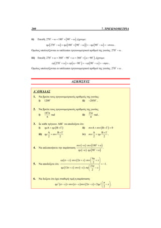 200 7. ΤΡΙΓΩΝΟΜΕΤΡΙΑ
ii) Επειδή  270 180 90ω ω     
,έχουμε:
      270 180 90 90 νημ ω ημ ω ημ ω συ ω           
.
Ομοίως υπολογίζονται οι υπόλοιποι τριγωνομετρικοί αριθμοί της γωνίας 270 ω
.
iii) Επειδή  270 360 90 360 90ω ω ω          
,έχουμε:
     270 90 90εφ ω εφ ω εφ ω σφω         
.
Ομοίως υπολογίζονται οι υπόλοιποι τριγωνομετρικοί αριθμοί της γωνίας 270 ω
.
ΑΣΚΗΣΕΙΣ
Α΄ ΟΜΑΔΑΣ
1. Να βρείτε τους τριγωνομετρικούς αριθμούς της γωνίας:
i) 1200
ii) 2850 
.
2. Να βρείτε τους τριγωνομετρικούς αριθμούς της γωνίας
i)
187
rad
6
π
ii)
21
rad
4
π
.
3. Σε κάθε τρίγωνο ΑΒΓ να αποδείξετε ότι:
i)  Α Β Γημ ημ  ii)  Α Β Γ 0συν συν  
iii)
Α Β Γ
2 2
ημ συν

 iv)
Α Β Γ
2 2
συν ημ

 .
4. Να απλοποιήσετε την παράσταση
   
   
180
90
συν α συν α
ημ α ημ α
  
  


.
5. Να αποδείξετε ότι:
   
   
9
2
2
1
21
13
2
π
εφ π x συν π x συν x
π
ημ π x συν x σφ x
 
     
   
 
     
 
.
6. Να δείξετε ότι έχει σταθερή τιμή η παράσταση:
     2 2
2 2
2
π
ημ π x συν π x συν π x ημ x
 
      
 
.
 