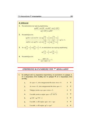 7.3 Αναγωγή στο 1ο
τεταρτημόριο 201
Β΄ ΟΜΑΔΑΣ
1. Να υπολογίσετε την τιμή της παράστασης:
 
 
495 120 495 120
120 495
ημ συν συν συν
εφ εφ
   
 
   
 
.
2. Να αποδείξετε ότι:
   
   
2
5 7
5 7
2 2
1
5 7
5 7
2 2
π π
ημ π ω συν π ω ημ ω συν ω
ημ ω
π π
σφ π ω ημ π ω συν ω σφ ω
   
         
     
   
         
   
.
3. Αν 5
3 6
π π
εφ x εφ x
   
      
   
, να υπολογίσετε την τιμή της παράστασης:
2 2
3 6
π π
εφ x εφ x
   
     
   
.
4. Να αποδείξετε ότι:
( )
0 1
( )
εφ π x
εφx σφ π x

 
 
.
ΕΡΩΤΗΣΕΙΣ ΚΑΤΑΝΟΗΣΗΣ ΤΟΥ 7ου
ΚΕΦΑΛΑΙΟΥ
I. Σε καθεμιά από τις παρακάτω περιπτώσεις να κυκλώσετε το γράμμα Α,
αν ο ισχυρισμός είναι αληθής και το γράμμα Ψ, αν ο ισχυρισμός είναι
ψευδής.
1. Αν 1ημω  , τότε υποχρεωτικά θα είναι 0συνω  . Α Ψ
2. Αν 0συνω  , τότε υποχρεωτικά θα είναι 1ημω  . Α Ψ
3. Υπάρχει γωνία ω με 2ημω συνω  . Α Ψ
4. Για κάθε γωνία ω ισχύει 2
1ημω συν ω  Α Ψ
5. 2 2
20 70 1ημ ημ   Α Ψ
6. Για κάθε x   ισχύει ( )ημ x π ημx   Α Ψ
7. Για κάθε x   ισχύει 2 2
ημ x ημx Α Ψ
 