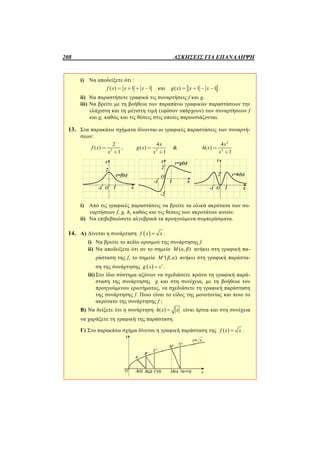 208 ΑΣΚΗΣΕΙΣ ΓΙΑ ΕΠΑΝΑΛΗΨΗ
i) Να αποδείξετε ότι :
( ) 1 1f x x x= + + - και ( ) 1 1g x x x= + - - .
ii) Να παραστήσετε γραφικά τις συναρτήσεις f και g.
iii) Να βρείτε με τη βοήθεια των παραπάνω γραφικών παραστάσεων την
ελάχιστη και τη μέγιστη τιμή (εφόσον υπάρχουν) των συναρτήσεων f
και g, καθώς και τις θέσεις στις οποίες παρουσιάζονται.
13. Στα παρακάτω σχήματα δίνονται οι γραφικές παραστάσεις των συναρτή-
σεων:
2
2
( )
1
f x
x
=
+
, 2
4
( )
1
x
g x
x
=
+
&
2
4
4
( )
1
x
h x
x
=
+
i) Από τις γραφικές παραστάσεις να βρείτε τα ολικά ακρότατα των συ-
ναρτήσεων f, g, h, καθώς και τις θέσεις των ακροτάτων αυτών.
ii) Να επιβεβαιώσετε αλγεβρικά τα προηγούμενα συμπεράσματα.
14. Α) Δίνεται η συνάρτηση  f x x .
i) Να βρείτε το πεδίο ορισμού της συνάρτησης f.
ii) Να αποδείξετε ότι αν το σημείο ( , )M α β ανήκει στη γραφική πα-
ράσταση της f, το σημείο '( , )M β α ανήκει στη γραφική παράστα-
ση της συνάρτησης   2
x xg  .
iii) Στο ίδιο σύστημα αξόνων να σχεδιάσετε πρώτα τη γραφική παρά-
σταση της συνάρτησης g και στη συνέχεια, με τη βοήθεια του
προηγούμενου ερωτήματος, να σχεδιάσετε τη γραφική παράσταση
της συνάρτησης f. Ποιο είναι το είδος της μονοτονίας και ποιο το
ακρότατο της συνάρτησης f ;
Β) Να δείξετε ότι η συνάρτηση ( )h x x είναι άρτια και στη συνέχεια
να χαράξετε τη γραφική της παράσταση.
Γ) Στο παρακάτω σχήμα δίνεται η γραφική παράσταση της ( )f x x .
 