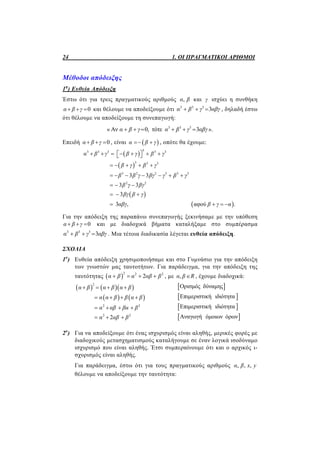 24 1. ΟΙ ΠΡΑΓΜΑΤΙΚΟΙ ΑΡΙΘΜΟΙ
Μέθοδοι απόδειξης
1η
) Ευθεία Απόδειξη
Έστω ότι για τρεις πραγματικούς αριθμούς ,α β και γ ισχύει η συνθήκη
0α β γ   και θέλουμε να αποδείξουμε ότι 3 3 3
3α β γ αβγ   , δηλαδή έστω
ότι θέλουμε να αποδείξουμε τη συνεπαγωγή:
« 3 3 3
Αν 0, τότε 3α β γ α β γ αβγ      ».
Επειδή 0α β γ   , είναι  α β γ  , οπότε θα έχουμε:
 
 
 
 
33 3 3 3 3
3 3 3
3 2 2 3 3 3
2 2
3 3
3 3
3
3 , αφού .
α β γ β γ β γ
β γ β γ
β β γ βγ γ β γ
β γ βγ
βγ β γ
αβγ β γ α
        
    
      
  
  
   
Για την απόδειξη της παραπάνω συνεπαγωγής ξεκινήσαμε με την υπόθεση
0α β γ   και με διαδοχικά βήματα καταλήξαμε στο συμπέρασμα
3 3 3
3α β γ αβγ   . Μια τέτοια διαδικασία λέγεται ευθεία απόδειξη.
ΣΧΟΛΙΑ
1ο
) Ευθεία απόδειξη χρησιμοποιήσαμε και στο Γυμνάσιο για την απόδειξη
των γνωστών μας ταυτοτήτων. Για παράδειγμα, για την απόδειξη της
ταυτότητας  
2 2 2
2α β α αβ β    , με ,α β R , έχουμε διαδοχικά:
    
   
2
2 2
2 2
2
α β α β α β
α α β β α β
α αβ βα β
α αβ β
   
   
   
  
 
 
 
 
Ορισμός δύναμης
Επιμεριστική ιδιότητα
Επιμεριστική ιδιότητα
Αναγωγή όμοιων όρων
2ο
) Για να αποδείξουμε ότι ένας ισχυρισμός είναι αληθής, μερικές φορές με
διαδοχικούς μετασχηματισμούς καταλήγουμε σε έναν λογικά ισοδύναμο
ισχυρισμό που είναι αληθής. Έτσι συμπεραίνουμε ότι και ο αρχικός ι-
σχυρισμός είναι αληθής.
Για παράδειγμα, έστω ότι για τους πραγματικούς αριθμούς , , ,α β x y
θέλουμε να αποδείξουμε την ταυτότητα:
 