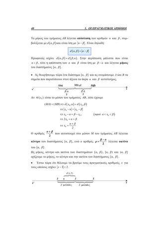 40 1. ΟΙ ΠΡΑΓΜΑΤΙΚΟΙ ΑΡΙΘΜΟΙ
Το μήκος του τμήματος ΑΒ λέγεται απόσταση των αριθμών α και β , συμ-
βολίζεται με  ,d α β και είναι ίση με α β . Είναι δηλαδή:
 ,d α β α β 
Προφανώς ισχύει    , ,d α β d β α . Στην περίπτωση μάλιστα που είναι
α β , τότε η απόσταση των α και β είναι ίση με β α και λέγεται μήκος
του διαστήματος [ , ]α β .
 Ας θεωρήσουμε τώρα ένα διάστημα [ , ]α β και ας ονομάσουμε Α και Β τα
σημεία που παριστάνουν στον άξονα τα άκρα α και β αντιστοίχως.
Αν  0Μ x είναι το μέσον του τμήματος AB , τότε έχουμε
   0 0( ) ( ) , ,MA MB d x α d x β  
0 0x α x β   
0 0x α β x    ,  0αφού α x β 
02x α β  
0
2
α β
x

 
Ο αριθμός
2
α β
που αντιστοιχεί στο μέσον Μ του τμήματος ΑΒ λέγεται
κέντρο του διαστήματος [ , ]α β , ενώ ο αριθμός
2
β α
ρ

 λέγεται ακτίνα
του [ , ]α β .
Ως μήκος, κέντρο και ακτίνα των διαστημάτων  ,α β , [ , )α β και ( , ]α β
ορίζουμε το μήκος, το κέντρο και την ακτίνα του διαστήματος [ , ]α β .
 Έστω τώρα ότι θέλουμε να βρούμε τους πραγματικούς αριθμούς x για
τους οποίους ισχύει 3 2x   .
 