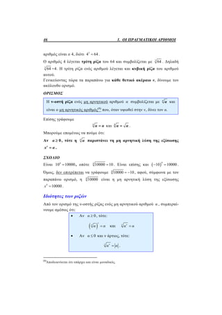 46 1. ΟΙ ΠΡΑΓΜΑΤΙΚΟΙ ΑΡΙΘΜΟΙ
αριθμός είναι ο 4, διότι 3
4 64 .
Ο αριθμός 4 λέγεται τρίτη ρίζα του 64 και συμβολίζεται με 3
64 . Δηλαδή
3
64 =4. Η τρίτη ρίζα ενός αριθμού λέγεται και κυβική ρίζα του αριθμού
αυτού.
Γενικεύοντας τώρα τα παραπάνω για κάθε θετικό ακέραιο ν, δίνουμε τον
ακόλουθο ορισμό.
ΟΡΙΣΜΟΣ
Η ν-οστή ρίζα ενός μη αρνητικού αριθμού α συμβολίζεται με ν
α και
είναι ο μη αρνητικός αριθμός(1)
που, όταν υψωθεί στην ν, δίνει τον α.
Επίσης γράφουμε
1
α α και 2
α α .
Μπορούμε επομένως να πούμε ότι:
Αν 0α  , τότε η ν
α παριστάνει τη μη αρνητική λύση της εξίσωσης
ν
x α .
ΣΧΟΛΙΟ
Είναι 4
10 10000 , οπότε 4
10000 10 . Είναι επίσης και  
4
10 10000  .
Όμως, δεν επιτρέπεται να γράφουμε 4
10000 10  , αφού, σύμφωνα με τον
παραπάνω ορισμό, η 4
10000 είναι η μη αρνητική λύση της εξίσωσης
4
10000x  .
Ιδιότητες των ριζών
Από τον ορισμό της ν-οστής ρίζας ενός μη αρνητικού αριθμού α , συμπεραί-
νουμε αμέσως ότι:
 Αν 0α  , τότε:
 
ν
ν
α α και ν ν
α α
 Αν 0α  και ν άρτιος, τότε:
ν ν
α α .
(1)
Αποδεικνύεται ότι υπάρχει και είναι μοναδικός.
 