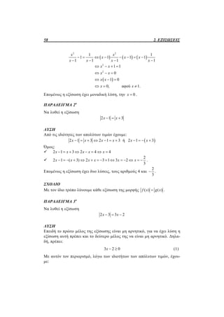 58 2. ΕΞΙΣΩΣΕΙΣ
     
 
2 2
2
2
1 1
1 1 1 1
1 1 1 1
1 1
0
1 0
0, αφού 1.
x x
x x x
x x x x
x x
x x
x x
x x
       
   
   
  
  
  
Επομένως η εξίσωση έχει μοναδική λύση, την 0x  .
ΠΑΡΑΔΕΙΓΜΑ 2ο
Να λυθεί η εξίσωση
2 1 3x x  
ΛΥΣΗ
Από τις ιδιότητες των απολύτων τιμών έχουμε:
 2 1 3 2 1 3 ή 2 1 3x x x x x x          
Όμως:
 2 1 3 2 4 4x x x x x       

2
2 1 ( 3) 2 3 1 3 2
3
x x x x x x               .
Επομένως η εξίσωση έχει δυο λύσεις, τους αριθμούς 4 και
2
3
 .
ΣΧΟΛΙΟ
Με τον ίδιο τρόπο λύνουμε κάθε εξίσωση της μορφής ( ) ( )f x g x .
ΠΑΡΑΔΕΙΓΜΑ 3ο
Να λυθεί η εξίσωση
2 3 3 2x x  
ΛΥΣΗ
Επειδή το πρώτο μέλος της εξίσωσης είναι μη αρνητικό, για να έχει λύση η
εξίσωση αυτή πρέπει και το δεύτερο μέλος της να είναι μη αρνητικό. Δηλα-
δή, πρέπει:
3 2 0x   (1)
Με αυτόν τον περιορισμό, λόγω των ιδιοτήτων των απόλυτων τιμών, έχου-
με:
 
