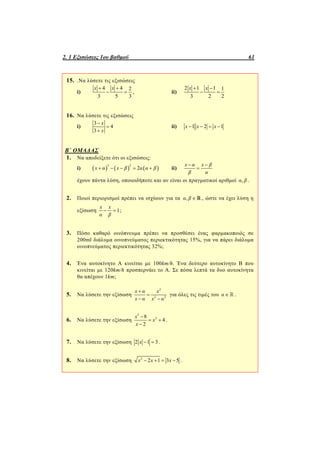2. 1 Εξισώσεις 1ου βαθμού 61
15. .Να λύσετε τις εξισώσεις
i)
4 4 2
3 5 3
x x 
  , ii)
2 1 1 1
3 2 2
x x 
 
16. Να λύσετε τις εξισώσεις
i)
3
4
3
x
x



ii) 1 2 1x x x   
Β΄ ΟΜΑΔΑΣ
1. Να αποδείξετε ότι οι εξισώσεις:
i)      
2 2
2x α x β α α β     ii)
x α x β
β α
 

έχουν πάντα λύση, οποιοιδήποτε και αν είναι οι πραγματικοί αριθμοί ,α β .
2. Ποιοί περιορισμοί πρέπει να ισχύουν για τα ,α β   , ώστε να έχει λύση η
εξίσωση 1
x x
α β
  ;
3. Πόσο καθαρό οινόπνευμα πρέπει να προσθέσει ένας φαρμακοποιός σε
200ml διάλυμα οινοπνεύματος περιεκτικότητας 15%, για να πάρει διάλυμα
οινοπνεύματος περιεκτικότητας 32%;
4. Ένα αυτοκίνητο Α κινείται με 100km/h. Ένα δεύτερο αυτοκίνητο Β που
κινείται με 120km/h προσπερνάει το Α. Σε πόσα λεπτά τα δυο αυτοκίνητα
θα απέχουν 1km;
5. Να λύσετε την εξίσωση
2
2 2
x α x
x α x α


 
για όλες τις τιμές του α   .
6. Να λύσετε την εξίσωση
3
28
4
2
x
x
x

 

.
7. Να λύσετε την εξίσωση 2 1 3x   .
8. Να λύσετε την εξίσωση 2
2 1 3 5x x x    .
 
