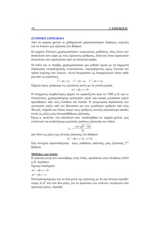 74 2. ΕΞΙΣΩΣΕΙΣ
ΙΣΤΟΡΙΚΟ ΣΗΜΕΙΩΜΑ
Από τα αρχαία χρόνια οι μαθηματικοί χρησιμοποίησαν διάφορες τεχνικές
για να λύσουν μια εξίσωση 2ου βαθμού.
Οι αρχαίοι Έλληνες χρησιμοποίησαν γεωμετρικές μεθόδους, ίσως λόγω των
δυσκολιών που είχαν με τους άρρητους αριθμούς, αλλά και λόγω πρακτικών
δυσκολιών που προέκυπταν από τα ελληνικά ψηφία.
Οι Ινδοί και οι Άραβες χρησιμοποίησαν μια μέθοδο όμοια με τη σημερινή
διαδικασία «συμπλήρωσης τετραγώνου», περιγράφοντας όμως λεκτικά τον
τρόπο εύρεσης των λύσεων. Αυτοί θεωρούσαν ως διαφορετικού τύπου κάθε
μία από τις εξισώσεις
2 2 2
, ,x px q x px q x px q       .
Σήμερα όμως γράφουμε τις εξισώσεις αυτές με τη γενική μορφή
2
0αx βx γ  
Ο σύγχρονος συμβολισμός άρχισε να εμφανίζεται περί το 1500 µ.Χ, και οι
δυνατότητες χρησιμοποίησης αρνητικών ριζών και ακόμα μιγαδικών ριζών
προτάθηκαν από τους Cardano και Girard. Η γεωμετρική παράσταση των
αρνητικών ριζών από τον Descartes και των μιγαδικών αριθμών από τούς
Wessel, Argand και Gauss έκαμε τους αριθμούς αυτούς περισσότερο αποδε-
κτούς ως ρίζες μιας δευτεροβάθμιας εξίσωσης.
Όμως η ποικιλία των επιλύσεων που αναπτύχθηκε τα αρχαία χρόνια μας
ενέπνευσε να αναπτύξουμε μερικούς τρόπους εξαγωγής του τύπου
2
1,2
4
2
β β αγ
x
α
  

που δίνει τις ρίζες της γενικής εξίσωσης 2ου βαθμού
2
0, 0αx βx γ α    .
Στη συνέχεια παρουσιάζουμε τρεις μεθόδους επίλυσης μίας εξίσωσης 2ου
βαθμού.
Μέθοδος των Ινδών
Η επίλυση αυτή που επινοήθηκε στην Ινδία, αποδίδεται στον Sridhara (1025
μ.Χ. περίπου).
Έχουμε διαδοχικά:
2
2
0αx βx γ
αx βx γ
  
  
Πολλαπλασιάζουμε και τα δύο μέλη της εξίσωσης με 4α και ύστερα προσθέ-
τουμε το β2
και στα δύο μέλη, για να προκύψει ένα «τέλειο» τετράγωνο στο
αριστερό μέλος. Δηλαδή
 