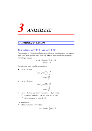 ΑΝΙΣΩΣΕΙΣ
3.1 ΑΝΙΣΩΣΕΙΣ 1ου
ΒΑΘΜΟΥ
Οι ανισώσεις: αx + β > 0 και αx + β < 0
Γνωρίσαμε στο Γυμνάσιο τη διαδικασία επίλυσης μιας ανίσωσης της μορφής
0αx β  ή της μορφής 0αx β  , με α και β συγκεκριμένους αριθμούς.
Γενικότερα έχουμε:
0αx β αx β β β
αx β
      
  
Διακρίνουμε τώρα τις εξής περιπτώσεις:
 Αν 0α  , τότε:
αx β
αx β
α α
β
x
α

   

 
 Αν 0α  , τότε:
αx β
αx β
α α
β
x
α

   

 
 Αν 0α  , τότε η ανίσωση γίνεται 0x β  , η οποία
 αληθεύει για κάθε x , αν είναι 0β  , ενώ
 είναι αδύνατη, αν είναι 0β  .
Για παράδειγμα:
 Η ανίσωση 4 8x  γράφεται:
8
4 8 2
4
x x x     .
3
 