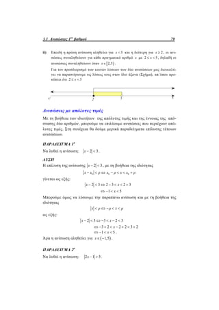 3.1 Ανισώσεις 1ου
βαθμού 79
ii) Επειδή η πρώτη ανίσωση αληθεύει για 5x  και η δεύτερη για 2x  , οι ανι-
σώσεις συναληθεύουν για κάθε πραγματικό αριθμό x με 2 5x  , δηλαδή οι
ανισώσεις συναληθεύουν όταν  2,5x  .
Για τον προσδιορισμό των κοινών λύσεων των δύο ανισώσεων μας διευκολύ-
νει να παραστήσουμε τις λύσεις τους στον ίδιο άξονα (Σχήμα), απ΄όπου προ-
κύπτει ότι 2 5x 
Ανισώσεις με απόλυτες τιμές
Με τη βοήθεια των ιδιοτήτων της απόλυτης τιμής και της έννοιας της από-
στασης δύο αριθμών, μπορούμε να επιλύουμε ανισώσεις που περιέχουν από-
λυτες τιμές. Στη συνέχεια θα δούμε μερικά παραδείγματα επίλυσης τέτοιων
ανισώσεων.
ΠΑΡΑΔΕΙΓΜΑ 1ο
Να λυθεί η ανίσωση: 2 3 x .
ΛΥΣΗ
Η επίλυση της ανίσωσης 2 3 x , με τη βοήθεια της ιδιότητας
0 0 0x x ρ x ρ x x ρ      
γίνεται ως εξής:
2 3 2 3 2 3
1 5
x x
x
      
   
Μπορούμε όμως να λύσουμε την παραπάνω ανίσωση και με τη βοήθεια της
ιδιότητας
x ρ ρ x ρ    
ως εξής:
2 3 3 2 3x x      
3 2 2 2 3 2x       
1 5x    .
Άρα η ανίσωση αληθεύει για  1,5x  .
ΠΑΡΑΔΕΙΓΜΑ 2ο
Να λυθεί η ανίσωση: 2 1 5x   .
 