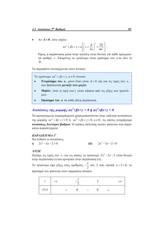 3.2 Ανισώσεις 2ου
Βαθμού 85
 Αν Δ 0 , τότε ισχύει:
2
2
2
Δ
2 4
β
αx βx γ α x
α α
  
      
   
.
Όμως η παράσταση μέσα στην αγκύλη είναι θετική για κάθε πραγματι-
κό αριθμό x . Επομένως το τριώνυμο είναι ομόσημο του α σε όλο το
 .
Τα παραπάνω συνοψίζονται στον πίνακα:
Το τριώνυμο 2
, 0αx βx γ α   γίνεται:
 Ετερόσημο του α , μόνο όταν είναι Δ 0 και για τις τιμές του x ,
που βρίσκονται μεταξύ των ριζών.
 Μηδέν, όταν η τιμή του x είναι κάποια από τις ρίζες του τριωνύ-
μου.
 Ομόσημο του α σε κάθε άλλη περίπτωση.
Ανισώσεις της μορφής αx2
+βx+γ > 0 ή αx2
+βx+γ < 0
Τα προηγούμενα συμπεράσματα χρησιμοποιούνται στην επίλυση ανισώσεων
της μορφής 2
0αx βx γ   ή 2
0, 0αx βx γ a    , τις οποίες ονομάζουμε
ανισώσεις δευτέρου βαθμού. Ο τρόπος επίλυσης αυτών φαίνεται στα παρα-
κάτω παραδείγματα.
ΠΑΡΑΔΕΙΓΜΑ 1ο
Να λυθούν οι ανισώσεις
i) 2
2 3 2 0x x   (ii) 2
2 3 2 0x x  
ΛΥΣΗ
Ζητάμε τις τιμές του x , για τις οποίες το τριώνυμο 2
2 3 2x x  είναι θετικό
στην περίπτωση (i) και αρνητικό στην περίπτωση (ii).
Το τριώνυμο έχει ρίζες τους αριθμούς
1
2
 και 2 και, επειδή 2 0α   , το
πρόσημό του φαίνεται στον παρακάτω πίνακα.
x 
1
2
 2 
( )f x  0  0 
 