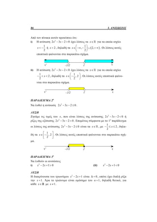 86 3. ΑΝΙΣΩΣΕΙΣ
Από τον πίνακα αυτόν προκύπτει ότι:
i) Η ανίσωση 2
2 3 2 0x x   έχει λύσεις τα x για τα οποία ισχύει
1
2
x   ή 2x  , δηλαδή τα  
1
, 2,
2
x
 
      
 
. Οι λύσεις αυτές
εποπτικά φαίνονται στο παρακάτω σχήμα.
ii) Η ανίσωση 2
2 3 2 0x x   έχει λύσεις τα x για τα οποία ισχύει
1
2
2
x   , δηλαδή τα
1
, 2
2
x
 
  
 
. Οι λύσεις αυτές εποπτικά φαίνο-
νται στο παρακάτω σχήμα.
ΠΑΡΑΔΕΙΓΜΑ 2ο
Να λυθεί η ανίσωση 2
2 3 2 0x x   .
ΛΥΣΗ
Ζητάμε τις τιμές του x , που είναι λύσεις της ανίσωσης 2
2 3 2 0x x   ή
ρίζες της εξίσωσης 2
2 3 2 0x x   . Επομένως σύμφωνα με το 1ο
παράδειγμα
οι λύσεις της ανίσωσης 2
2 3 2 0x x   είναι τα x , με
1
2
2
x   , δηλα-
δή τα
1
, 2
2
x
 
  
 
. Οι λύσεις αυτές εποπτικά φαίνονται στο παρακάτω σχή-
μα.
ΠΑΡΑΔΕΙΓΜΑ 3ο
Να λυθούν οι ανισώσεις
i) 2
2 1 0x x   (ii) 2
2 1 0x x  
ΛΥΣΗ
Η διακρίνουσα του τριωνύμου 2
2 1x x  είναι Δ 0 , οπότε έχει διπλή ρίζα
την 1x  . Άρα το τριώνυμο είναι ομόσημο του 1α  , δηλαδή θετικό, για
κάθε x με 1x  .
 