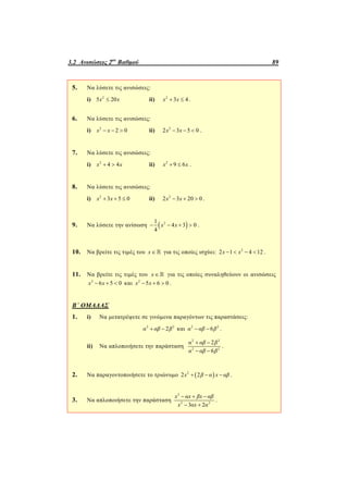 3.2 Ανισώσεις 2ου
Βαθμού 89
5. Να λύσετε τις ανισώσεις:
i) 2
5 20x x ii) 2
3 4x x  .
6. Να λύσετε τις ανισώσεις:
i) 2
2 0x x   ii) 2
2 3 5 0x x   .
7. Να λύσετε τις ανισώσεις:
i) 2
4 4x x  ii) 2
9 6x x  .
8. Να λύσετε τις ανισώσεις:
i) 2
3 5 0x x   ii) 2
2 3 20 0x x   .
9. Να λύσετε την ανίσωση  21
4 3 0
4
x x    .
10. Να βρείτε τις τιμές του x  για τις οποίες ισχύει: 2
2 1 4 12x x    .
11. Να βρείτε τις τιμές του x  για τις οποίες συναληθεύουν οι ανισώσεις
2
6 5 0x x   και 2
5 6 0x x   .
Β΄ ΟΜΑΔΑΣ
1. i) Να μετατρέψετε σε γινόμενα παραγόντων τις παραστάσεις:
2 2
2α αβ β  και 2 2
6α αβ β  .
ii) Να απλοποιήσετε την παράσταση
2 2
2 2
2
6
α αβ β
α αβ β
 
 
.
2. Να παραγοντοποιήσετε το τριώνυμο  2
2 2  x β α x αβ .
3. Να απλοποιήσετε την παράσταση
2
2 2
3 2
x αx βx αβ
x αx α
  
 
.
 
