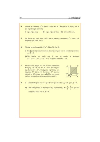 90 3. ΑΝΙΣΩΣΕΙΣ
4. Δίνεται η εξίσωση 2
λ 3λ λ 5 0, λx x      . Να βρείτε τις τιμές του λ
για τις οποίες η εξίσωση:
i) έχει ρίζες ίσες ii) έχει ρίζες άνισες iii) είναι αδύνατη.
5. Να βρείτε τις τιμές του λ  για τις οποίες η ανίσωση 2
3 0  x λx λ
αληθεύει για κάθε x   .
6. Δίνεται το τριώνυμο   2
2 2 3 , 2λ x λx λ λ     .
i) Να βρείτε τη διακρίνουσα Δ του τριωνύμου και να λύσετε την ανίσω-
ση Δ 0 .
ii) Να βρείτε τις τιμές του λ για τις οποίες η ανίσωση
  2
2 2 3 0, 2λ x λx λ λ      αληθεύει για κάθε x   .
7. Στο διπλανό σχήμα το ΑΒΓΔ είναι τετράγωνο
πλευράς 3ΑΒ  και το Μ είναι ένα σημείο
της διαγωνίου ΑΓ . Να βρείτε τις θέσεις του
σημείου Μ πάνω στη διαγώνιο ΑΓ για τις
οποίες το άθροισμα των εμβαδών των σκια-
σμένων τετραγώνων είναι μικρότερο από 5.
8. i) Να αποδείξετε ότι 2 2
0α αβ β   για όλα τα ,α β  με , 0α β  .
ii) Να καθορίσετε το πρόσημο της παράστασης Α 1
α β
β α
   για τις
διάφορες τιμές των , 0α β  .
 