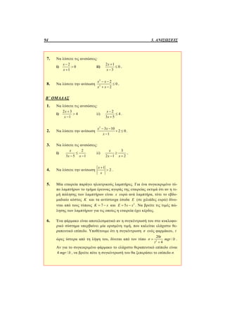 94 3. ΑΝΙΣΩΣΕΙΣ
7. Να λύσετε τις ανισώσεις:
i)
2
0
1
x
x



ii)
2 1
0
3
x
x



.
8. Να λύσετε την ανίσωση
2
2
2
0
2
x x
x x
 

 
.
Β΄ ΟΜΑΔΑΣ
1. Να λύσετε τις ανισώσεις:
i)
2 3
4
1
x
x



ii)
2
4
3 5
x
x



.
2. Να λύσετε την ανίσωση
2
3 10
2 0
1
x x
x
 
 

.
3. Να λύσετε τις ανισώσεις:
i)
2
3 5 1
x
x x

 
ii)
3
2 1 2
x
x x

 
.
4. Να λύσετε την ανίσωση
1
2
x
x

 .
5. Μία εταιρεία παράγει ηλεκτρικούς λαμπτήρες. Για ένα συγκεκριμένο τύ-
πο λαμπτήρων το τμήμα έρευνας αγοράς της εταιρείας εκτιμά ότι αν η τι-
μή πώλησης των λαμπτήρων είναι x ευρώ ανά λαμπτήρα, τότε το εβδο-
μαδιαίο κόστος Κ και τα αντίστοιχα έσοδα Ε (σε χιλιάδες ευρώ) δίνο-
νται από τους τύπους 7Κ x  και 2
5Ε x x  . Να βρείτε τις τιμές πώ-
λησης των λαμπτήρων για τις οποίες η εταιρεία έχει κέρδος.
6. Ένα φάρμακο είναι αποτελεσματικό αν η συγκέντρωσή του στο κυκλοφο-
ρικό σύστημα υπερβαίνει μία ορισμένη τιμή, που καλείται ελάχιστο θε-
ραπευτικό επίπεδο. Υποθέτουμε ότι η συγκέντρωση σ ενός φαρμάκου, t
ώρες ύστερα από τη λήψη του, δίνεται από τον τύπο 2
20
/
4
t
σ mgr lt
t


.
Αν για το συγκεκριμένο φάρμακο το ελάχιστο θεραπευτικό επίπεδο είναι
4 /mgr lt , να βρείτε πότε η συγκέντρωσή του θα ξεπεράσει το επίπεδο σ.
 