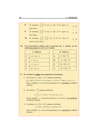 96 3. ΑΝΙΣΩΣΕΙΣ
8. Οι ανισώσεις
2
0
1
x
x



και ( 2)( 1) 0x x   έχουν τις
ίδιες λύσεις.
Α Ψ
9. Οι ανισώσεις
2
0
1
x
x



και ( 2)( 1) 0x x   έχουν τις
ίδιες λύσεις.
Α Ψ
10. Οι ανισώσεις
1 2
1 1
x x
x x
 

 
και     
2
1 1 1x x x   
έχουν τις ίδιες λύσεις.
Α Ψ
III. Να αντιστοιχίσετε καθένα από τα τριώνυμα της Α΄ ομάδας με την
ισοδύναμη μορφή του από τη Β΄ ομάδα.
Α΄ ΟΜΑΔΑ Β΄ ΟΜΑΔΑ
1 2
2 6 4x x   Α   1 2x x 
2 2
3 2x x  Β   1 2x x  
3 2
3 2x x   Γ   2 1 2x x 
4 2
2 6 4x x  Δ   2 1 2x x  
IV. Να εντοπίσετε το λάθος στους παρακάτω συλλογισμούς:
1. Η ανίσωση   2 6 1 0x x   γράφεται ισοδύναμα:
  2 6 1 0 2 6 0 και 1 0 3 και 1 3x x x x x x x             .
Όμως ο αριθμός 0 , αν και είναι μικρότερος του 3, επαληθεύει τη δοθείσα
ανίσωση.
2. Η ανίσωση
4
x
x
 γράφεται ισοδύναμα:
2 24
4 4 0 2 2x x x x
x
          .
Όμως ο αριθμός 1 , αν και είναι μεταξύ του 2 και του 2, δεν επαληθεύει
τη δοθείσα ανίσωση.
3. Η ανίσωση 2
( 2) ( 1) 0x x   γράφεται ισοδύναμα:
2
( 2) ( 1) 0 1 0 1x x x x        .
Όμως ο αριθμός 2 , αν και είναι μικρότερος του 1, επαληθεύει τη δοθείσα
ανίσωση.
 