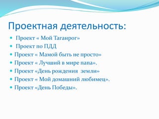 Проектная деятельность:
 Проект « Мой Таганрог»
 Проект по ПДД
 Проект « Мамой быть не просто»
 Проект « Лучший в мире папа».
 Проект «День рождения земли»
 Проект « Мой домашний любимец».
 Проект «День Победы».
 