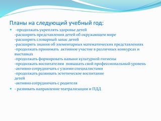 Планы на следующий учебный год:
 -продолжать укреплять здоровье детей
-расширять представления детей об окружающем мире
-расширять словарный запас детей
-расширять знания об элементарных математических представлениях
-продолжать принимать активное участие в различных конкурсах и
выставках
-продолжать формировать навыки культурной гигиены
-продолжать воспитателям повышать свой профессиональный уровень
-активно сотрудничать с узкими специалистами
-продолжать развивать эстетическое воспитание
детей
-активно сотрудничать с родителя
 - развивать направление театрализации и ПДД
 