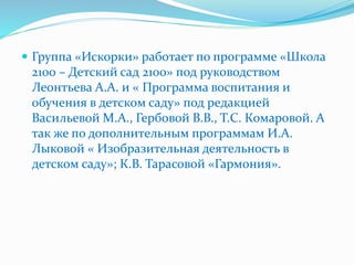  Группа «Искорки» работает по программе «Школа
2100 – Детский сад 2100» под руководством
Леонтьева А.А. и « Программа воспитания и
обучения в детском саду» под редакцией
Васильевой М.А., Гербовой В.В., Т.С. Комаровой. А
так же по дополнительным программам И.А.
Лыковой « Изобразительная деятельность в
детском саду»; К.В. Тарасовой «Гармония».
 