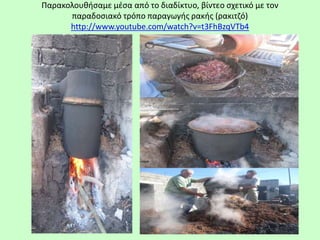 Παρακολουθήσαμε μέσα από το διαδίκτυο, βίντεο σχετικό με τον
παραδοσιακό τρόπο παραγωγής ρακής (ρακιτζό)
http://www.youtube.com/watch?v=t3FhBzqVTb4
 