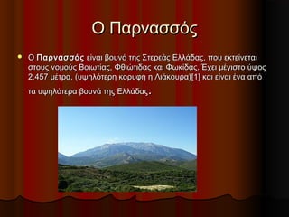 Ο ΠαρνασσόςΟ Παρνασσός
 Ο Ο ΠαρνασσόςΠαρνασσός είναι βουνό της Στερεάς Ελλάδας, που εκτείνεται είναι βουνό της Στερεάς Ελλάδας, που εκτείνεται
στους νομούς Βοιωτίας, Φθιώτιδας και Φωκίδας. Έχει μέγιστο ύψοςστους νομούς Βοιωτίας, Φθιώτιδας και Φωκίδας. Έχει μέγιστο ύψος
2.457 μέτρα, (υψηλότερη κορυφή η Λιάκουρα)[1] και είναι ένα από2.457 μέτρα, (υψηλότερη κορυφή η Λιάκουρα)[1] και είναι ένα από
τα υψηλότερα βουνά της Ελλάδαςτα υψηλότερα βουνά της Ελλάδας..
 