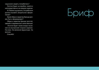 Бриф
чаще всего видеть потребитель?
Логотип будет на коробке, пакете и
непосредственно на каждом изделии
8.3 Какие ощущения у потребителя
должно вызвать визуальное оформ-
ление?
Какой образ и характер бренда дол-
жен быть сформирован?
Образ и характер бренда простой,
свежий и современный, качественный.
Логотип будет также в виде тисне-
ния на внутренней стороне изделия.
На коже. На железной фурнитуре. На
молнии.
Спасибо!
 