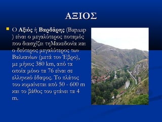 ΑΞΙΟΣΑΞΙΟΣ
 Ο Ο ΑξιόςΑξιός ή  ή ΒαρδάρηςΒαρδάρης (Вардар (Вардар
) είναι ο μεγαλύτερος ποταμός) είναι ο μεγαλύτερος ποταμός
που διασχίζει τηΜακεδονία καιπου διασχίζει τηΜακεδονία και
ο δεύτερος μεγαλύτερος τωνο δεύτερος μεγαλύτερος των
Βαλκανίων (μετά τον Έβρο),Βαλκανίων (μετά τον Έβρο),
με μήκος 380 km, από ταμε μήκος 380 km, από τα
οποία μόνο τα 76 είναι σεοποία μόνο τα 76 είναι σε
ελληνικό έδαφος. Το πλάτοςελληνικό έδαφος. Το πλάτος
του κυμαίνεται από 50 - 600 mτου κυμαίνεται από 50 - 600 m
και το βάθος του φτάνει τα 4και το βάθος του φτάνει τα 4
m.m.
 
