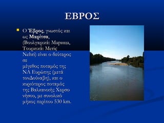 ΕΒΡΟΣΕΒΡΟΣ
 O O ΈβροςΈβρος, γνωστός και, γνωστός και
ως ως ΜαρίτσαΜαρίτσα,,
(Βουλγαρικά: Марица,(Βουλγαρικά: Марица,
Τουρκικά: MeriçΤουρκικά: Meriç
Nehri) είναι ο δεύτεροςNehri) είναι ο δεύτερος
σεσε
μέγεθος ποταμός τηςμέγεθος ποταμός της
ΝΑ Ευρώπης (μετάΝΑ Ευρώπης (μετά
τονΔούναβη), και οτονΔούναβη), και ο
κυριότερος ποταμόςκυριότερος ποταμός
της Βαλκανικής Χερσοτης Βαλκανικής Χερσο
νήσου, με συνολικόνήσου, με συνολικό
μήκος περίπου 530 km.μήκος περίπου 530 km.
 