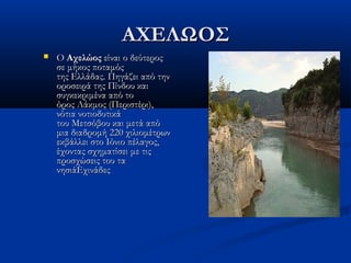 ΑΧΕΛΩΟΣΑΧΕΛΩΟΣ
 Ο Ο ΑχελώοςΑχελώος είναι ο δεύτερος είναι ο δεύτερος
σε μήκος ποταμόςσε μήκος ποταμός
της Ελλάδας. Πηγάζει από τηντης Ελλάδας. Πηγάζει από την
οροσειρά της Πίνδου καιοροσειρά της Πίνδου και
συγκεκριμένα από τοσυγκεκριμένα από το
όρος Λάκμος (Περιστέρι),όρος Λάκμος (Περιστέρι),
νότια νοτιοδυτικάνότια νοτιοδυτικά
του Μετσόβου και μετά απότου Μετσόβου και μετά από
μια διαδρομή 220 χιλιομέτρωνμια διαδρομή 220 χιλιομέτρων
εκβάλλει στο Ιόνιο πέλαγος,εκβάλλει στο Ιόνιο πέλαγος,
έχοντας σχηματίσει με τιςέχοντας σχηματίσει με τις
προσχώσεις του ταπροσχώσεις του τα
νησιάΕχινάδεςνησιάΕχινάδες
 