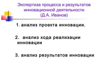 Экспертиза процесса и результатов
инновационной деятельности
(Д.А. Иванов)
1. анализ проекта инновации.
2. анализ хода реализации
инновации
3. анализ результатов инновации
 