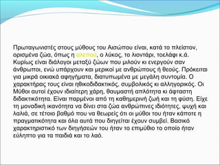 Πρωταγωνιστές στους μύθους του Αισώπου είναι, κατά το πλείστον,
ορισμένα ζώα, όπως η αλεπού, ο λύκος, το λιοντάρι, τοελάφι κ.ά.
Κυρίως είναι διάλογοι μεταξύ ζώων που μιλούν κι ενεργούν σαν
άνθρωποι, ενώ υπάρχουν και μερικοί με ανθρώπους ή θεούς. Πρόκειται
για μικρά οικιακά αφηγήματα, διατυπωμένα με μεγάλη συντομία. Ο
χαρακτήρας τους είναι ηθικοδιδακτικός, συμβολικός κι αλληγορικός. Οι
Μύθοι αυτοί έχουν ιδιαίτερη χάρη, θαυμαστή απλότητα κι άφταστη
διδακτικότητα. Είναι παρμένοι από τη καθημερινή ζωή και τη φύση. Είχε
τη μοναδική ικανότητα να δίνει στα ζώα ανθρώπινες ιδιότητες, ψυχή και
λαλιά, σε τέτοιο βαθμό που να θεωρείς ότι οι μύθοι του ήταν κάποτε η
πραγματικότητα και όλα αυτά που διηγείται έχουν συμβεί. Βασικό
χαρακτηριστικό των διηγήσεών του ήταν το επιμύθιο το οποίο ήταν
εύληπτο για τα παιδιά και το λαό.
 