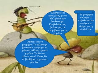 -Δε βλέπεις τι
κάνω; Μαζί με τα
αδελφάκια μου
δουλεύουμε.
Κουβαλάμε στις
φωλιές μας τις
προμήθειες για το
χειμώνα
-Λάθος! είπε το
μυρμήγκι. Το καλοκαίρι
βρίσκουμε τροφή για το
χείμωνα, αλλιως είμαστε
χαμένοι. Το ίδιο να
κάνεις κι εσύ. Ποιος θα
σε βοηθήσει το χειμώνα
μου λες;
Το μυρμήγκι
κούνησε το
κεφάλι του και
συνέχισε το
δρόμο για τη
φωλιά του.
 