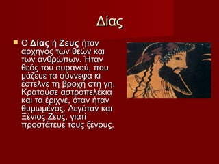 ΔίαςΔίας
 Ο Ο ΔίαςΔίας ή  ή ΖευςΖευς ήταν ήταν
αρχηγός των θεών καιαρχηγός των θεών και
των ανθρώπων. Ήταντων ανθρώπων. Ήταν
θεός του ουρανού, πουθεός του ουρανού, που
µάζευε τα σύννεφα κιµάζευε τα σύννεφα κι
έστελνε τη βροχή στη γη.έστελνε τη βροχή στη γη.
Κρατούσε αστροπελέκιαΚρατούσε αστροπελέκια
και τα έριχνε, όταν ήτανκαι τα έριχνε, όταν ήταν
θυµωµένος. Λεγόταν καιθυµωµένος. Λεγόταν και
Ξένιος Ζευς, γιατίΞένιος Ζευς, γιατί
προστάτευε τους ξένους.προστάτευε τους ξένους.
 