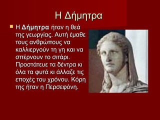 Η ΔήμητραΗ Δήμητρα
 Η Η ΔήµητραΔήµητρα ήταν η θεά ήταν η θεά
της γεωργίας. Αυτή έµαθετης γεωργίας. Αυτή έµαθε
τους ανθρώπους νατους ανθρώπους να
καλλιεργούν τη γη και νακαλλιεργούν τη γη και να
σπέρνουν το σιτάρι.σπέρνουν το σιτάρι.
Προστάτευε τα δέντρα κιΠροστάτευε τα δέντρα κι
όλα τα φυτά κι άλλαζε τιςόλα τα φυτά κι άλλαζε τις
εποχές του χρόνου. Κόρηεποχές του χρόνου. Κόρη
της ήταν η Περσεφόνη.της ήταν η Περσεφόνη.
 