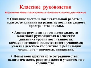 Классное руководство
Результаты деятельности учителя в качестве классного руководителя
 Описание системы воспитательной работы в
классе, ее влияния на развитие воспитательного
пространства школы.
 Анализ результативности деятельности
классного руководителя в аспектах:
динамика уровня воспитанности,
коммуникативной компетентности учащихся;
участия детского коллектива в реализации
социально – значимых инициатив.
 Показ конструктивного сотрудничества:
педагогического, родительского и ученического
сообщества
 